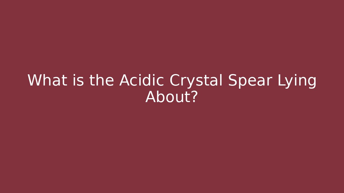 What is the Acidic Crystal Spear Lying About?