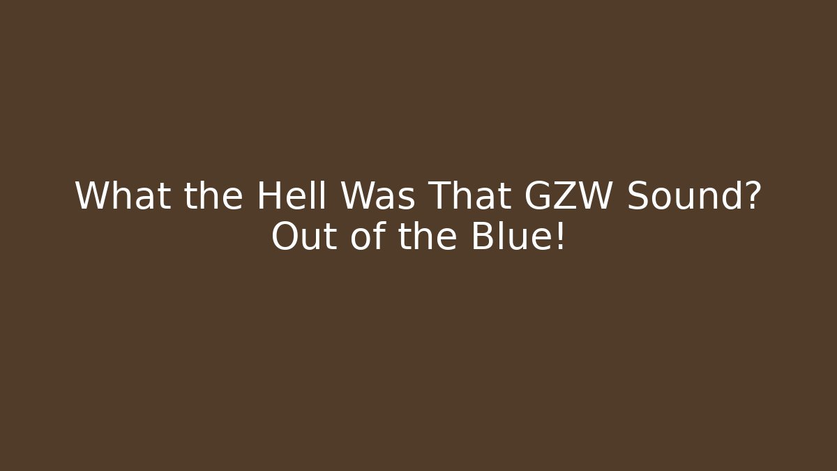 What the Hell Was That GZW Sound? Out of the Blue!