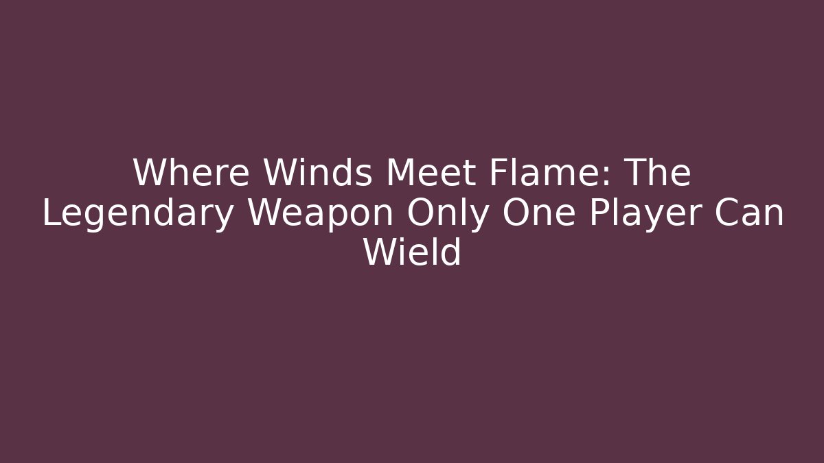 Where Winds Meet Flame: The Legendary Weapon Only One Player Can Wield