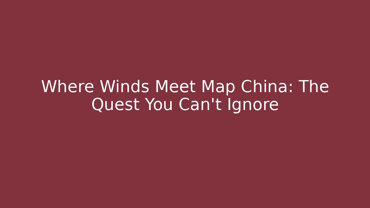 Where Winds Meet Map China: The Quest You Can't Ignore