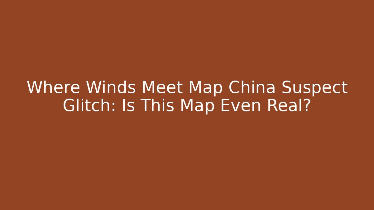 Where Winds Meet Map China Suspect Glitch: Is This Map Even Real?