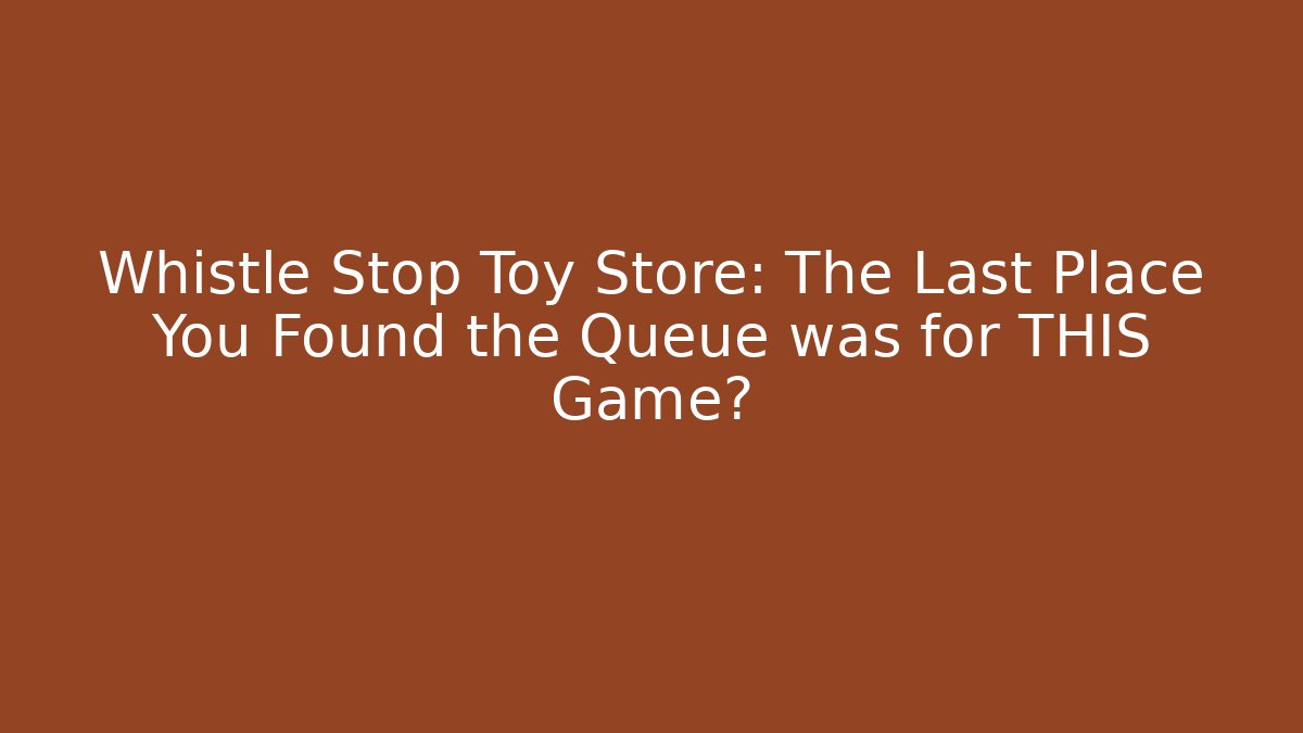 Whistle Stop Toy Store: The Last Place You Found the Queue was for THIS Game?