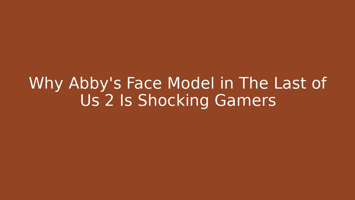 Why Abby's Face Model in The Last of Us 2 Is Shocking Gamers