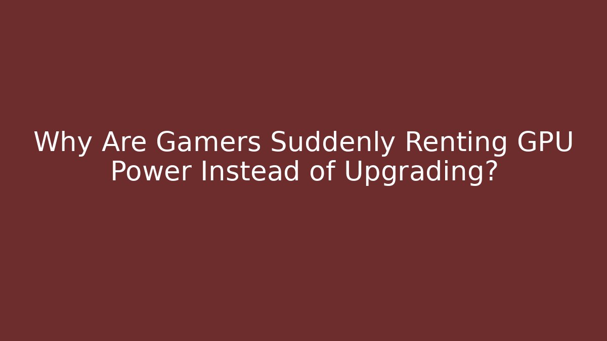Why Are Gamers Suddenly Renting GPU Power Instead of Upgrading?