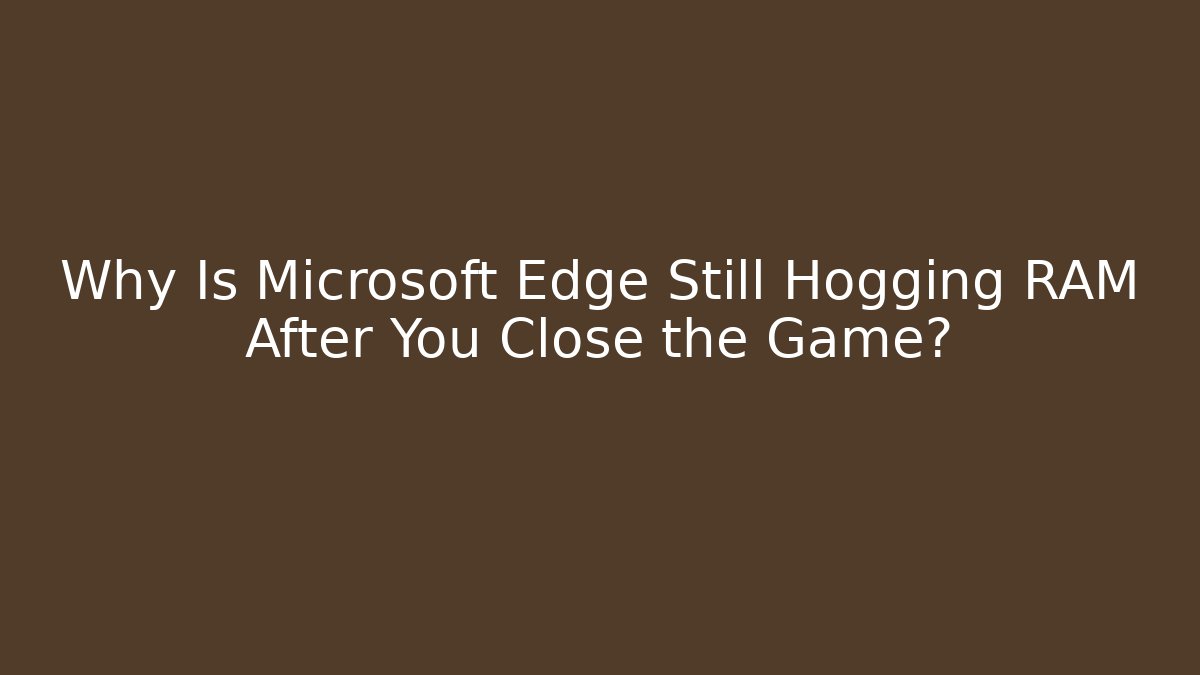 Why Is Microsoft Edge Still Hogging RAM After You Close the Game?