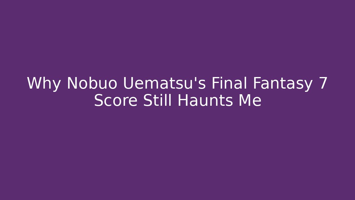 Why Nobuo Uematsu’s Final Fantasy 7 Score Still Haunts Me