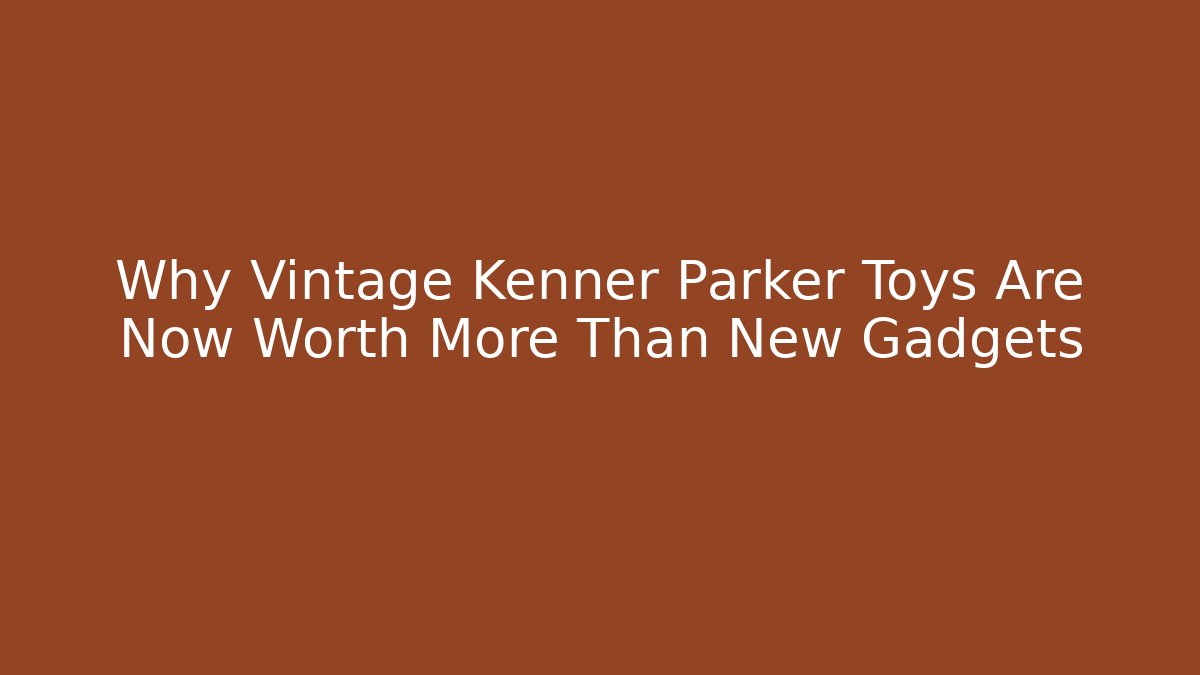 Why Vintage Kenner Parker Toys Are Now Worth More Than New Gadgets