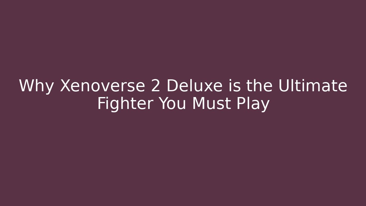 Why Xenoverse 2 Deluxe is the Ultimate Fighter You Must Play