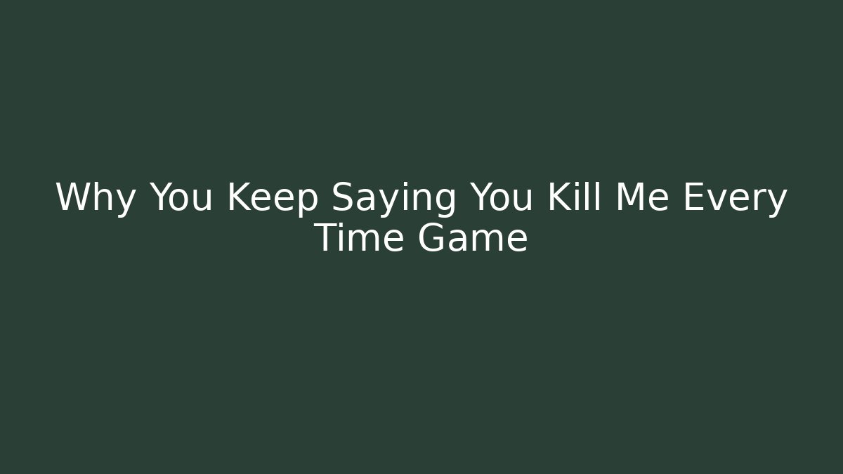Why You Keep Saying You Kill Me Every Time Game