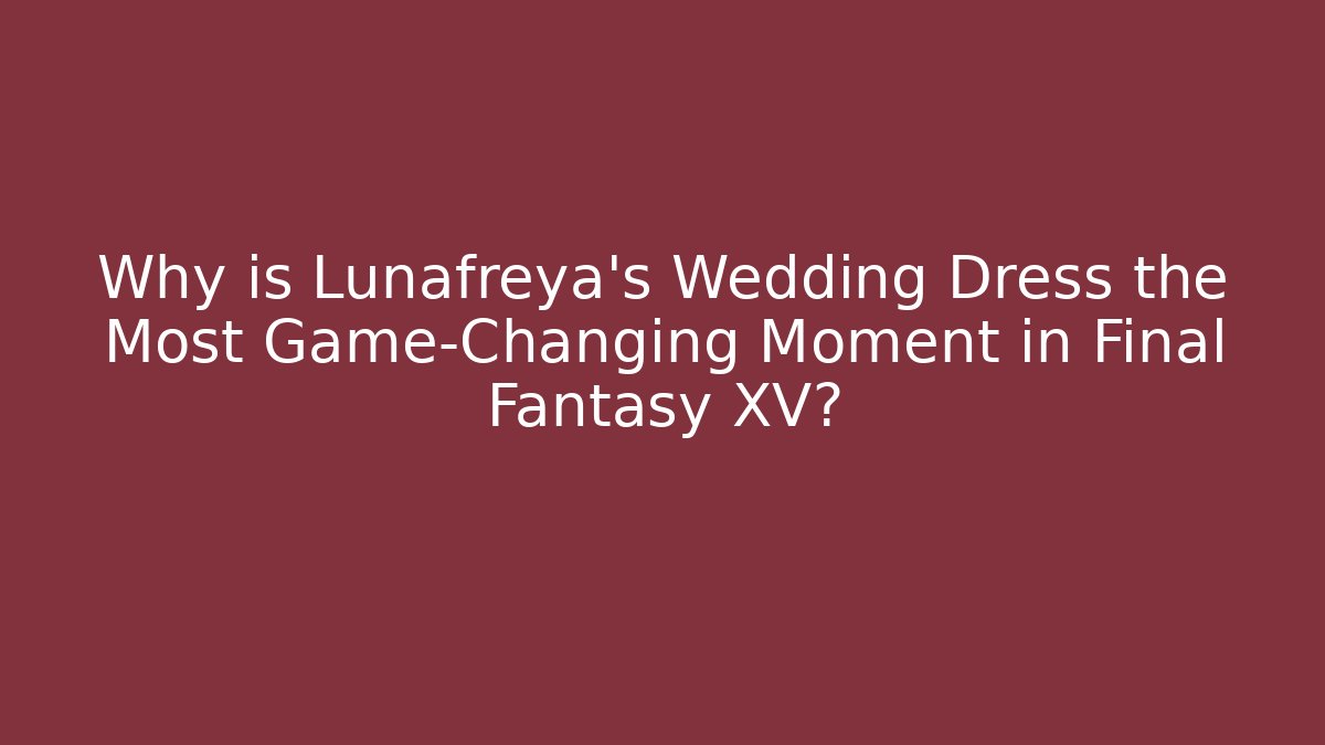 Why is Lunafreya's Wedding Dress the Most Game-Changing Moment in Final Fantasy XV?