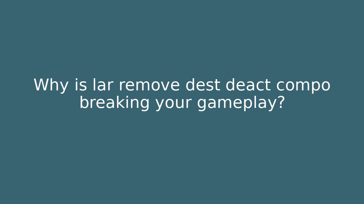 Why is lar remove dest deact compo breaking your gameplay?
