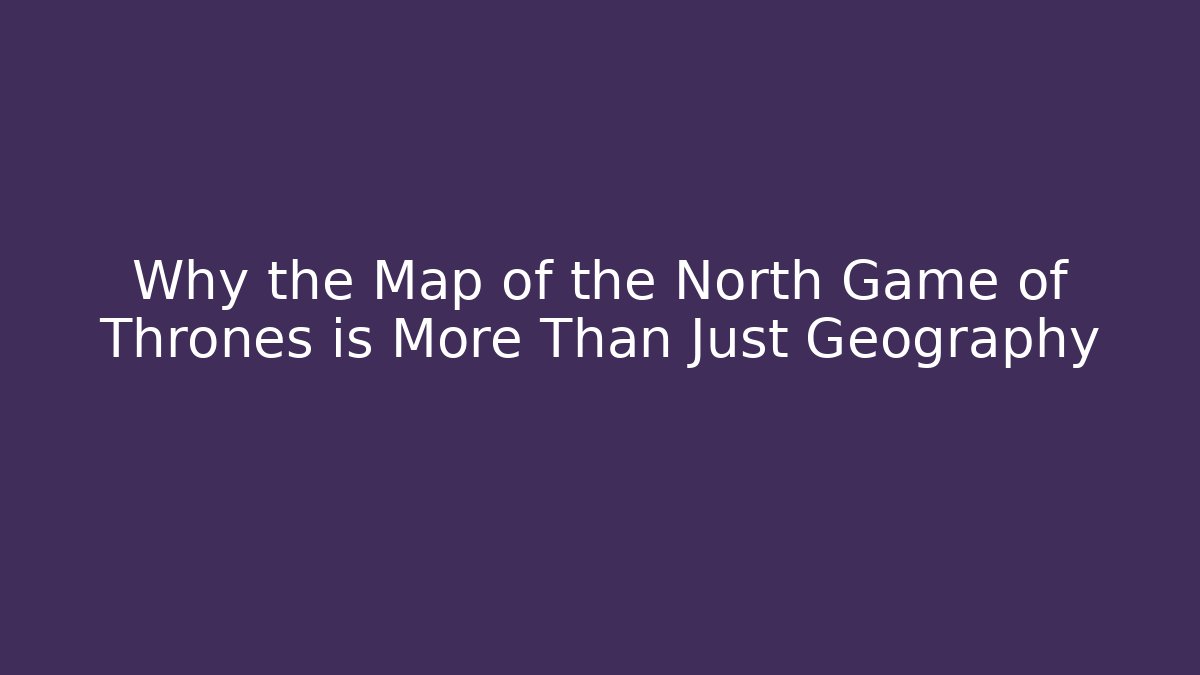 Why the Map of the North Game of Thrones is More Than Just Geography