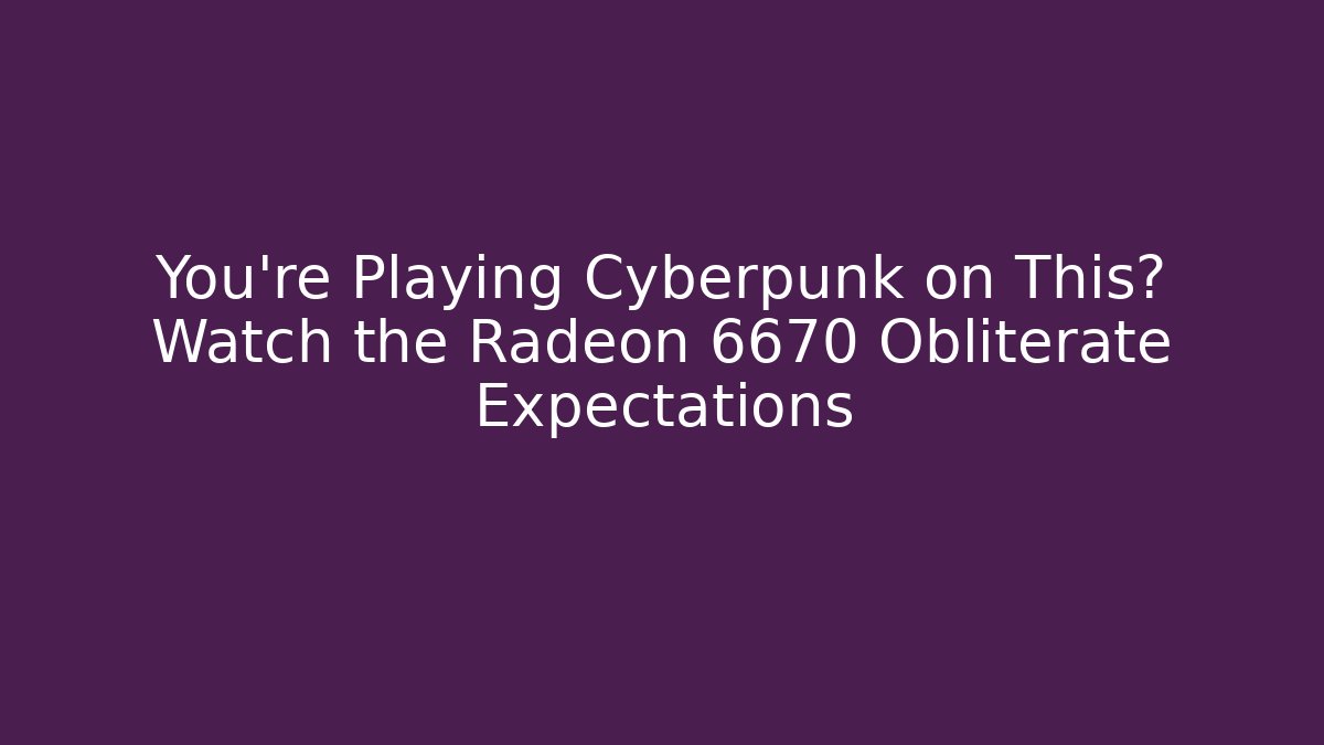 You’re Playing Cyberpunk on This? Watch the Radeon 6670 Obliterate Expectations