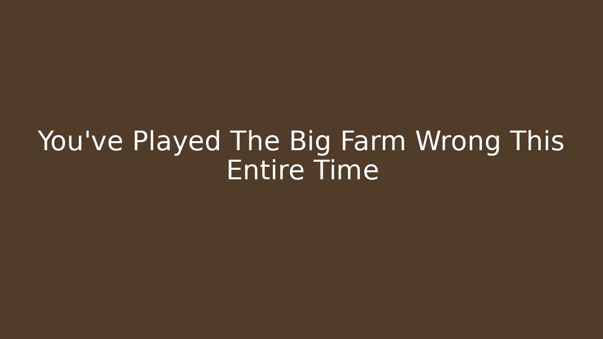 You’ve Played The Big Farm Wrong This Entire Time