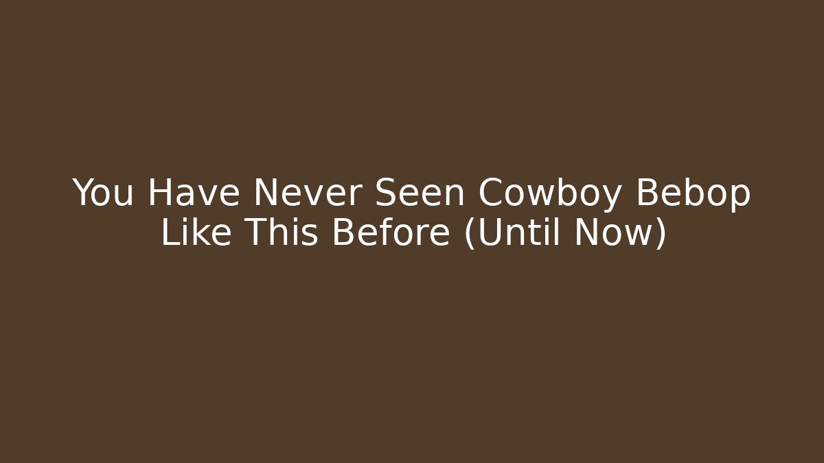 You Have Never Seen Cowboy Bebop Like This Before (Until Now)