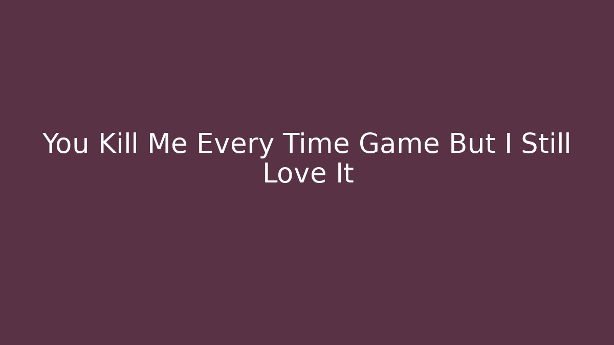 You Kill Me Every Time Game But I Still Love It