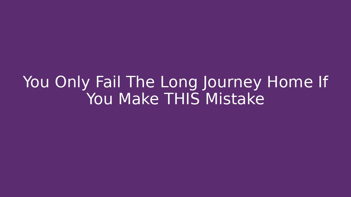 You Only Fail The Long Journey Home If You Make THIS Mistake