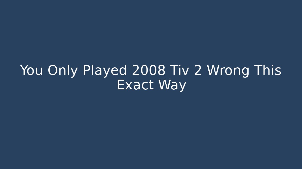 You Only Played 2008 Tiv 2 Wrong This Exact Way