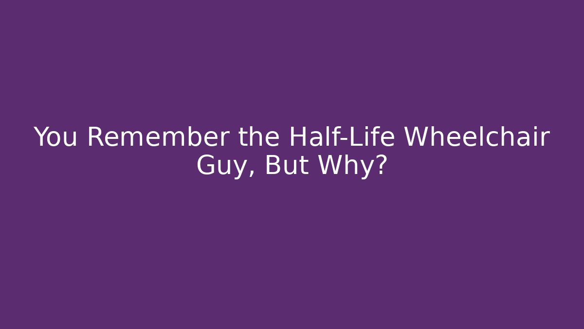You Remember the Half-Life Wheelchair Guy, But Why?