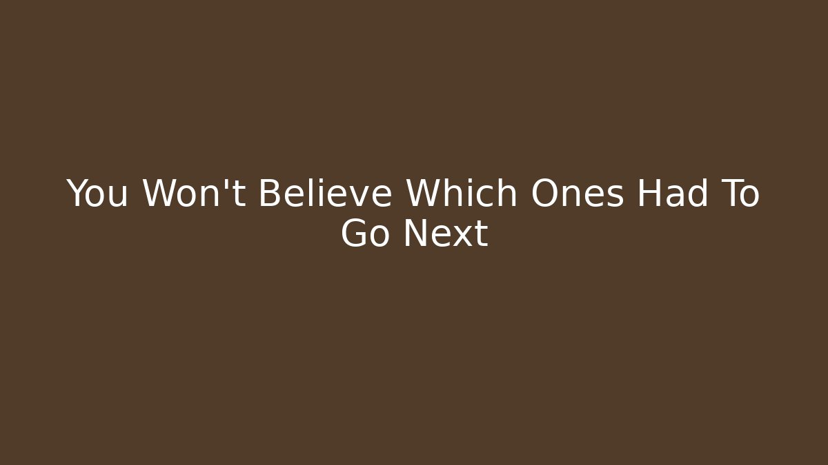 You Won't Believe Which Ones Had To Go Next