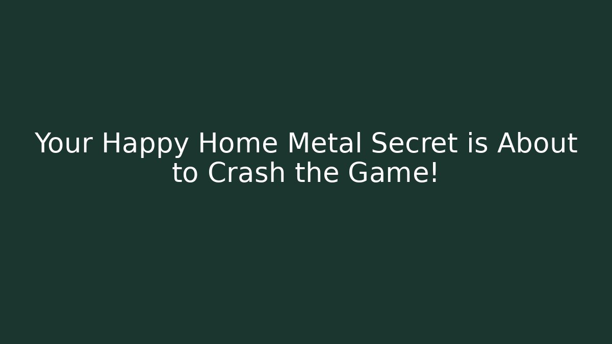 Your Happy Home Metal Secret is About to Crash the Game!