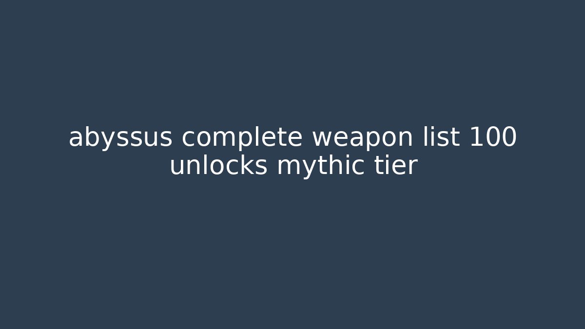 abyssus complete weapon list 100 unlocks mythic tier