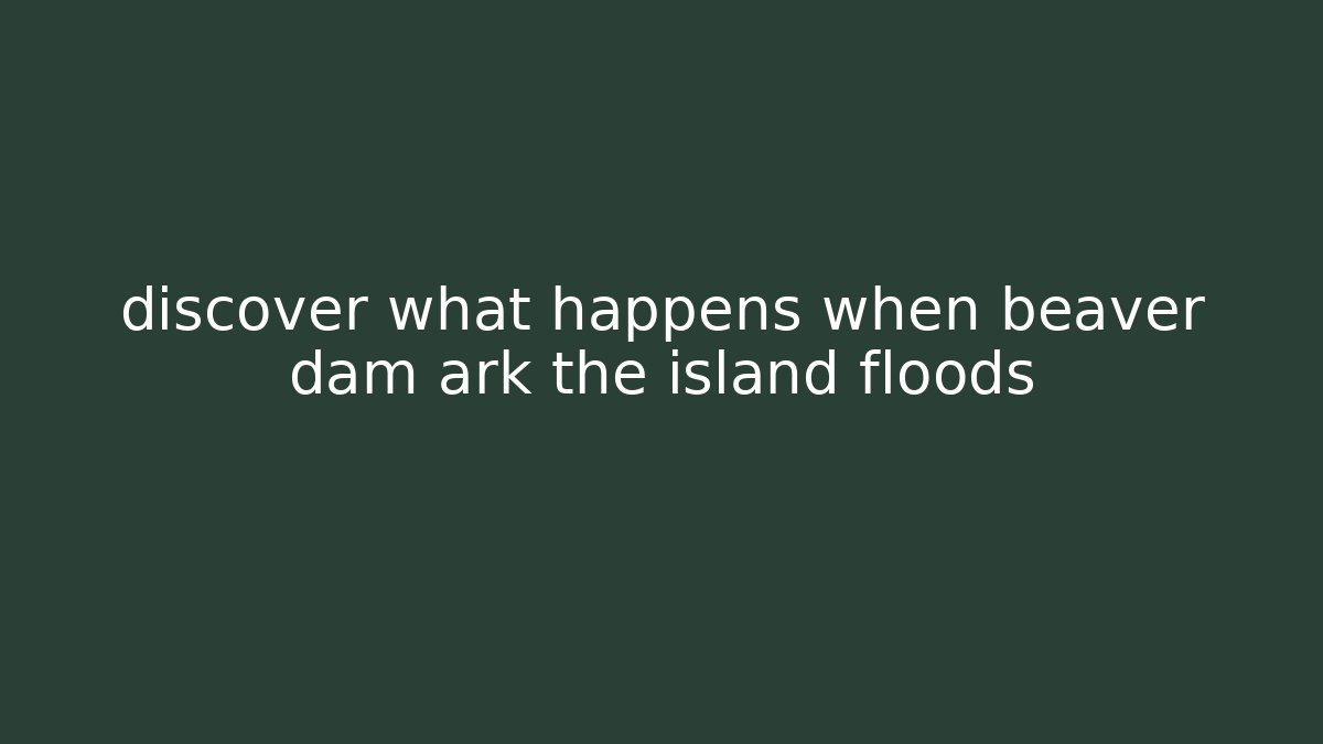 discover what happens when beaver dam ark the island floods