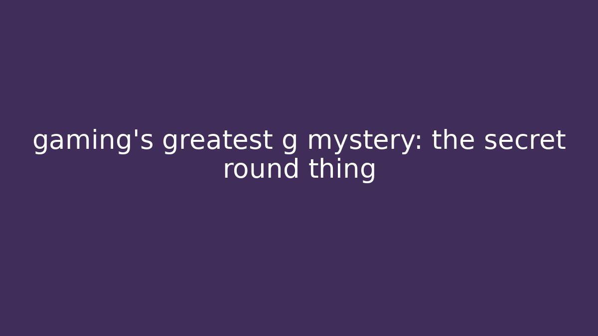gaming’s greatest g mystery: the secret round thing