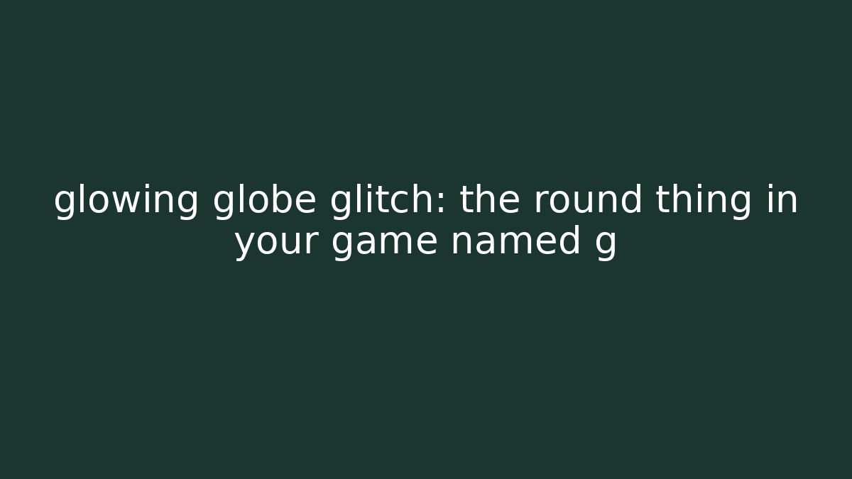 glowing globe glitch: the round thing in your game named g