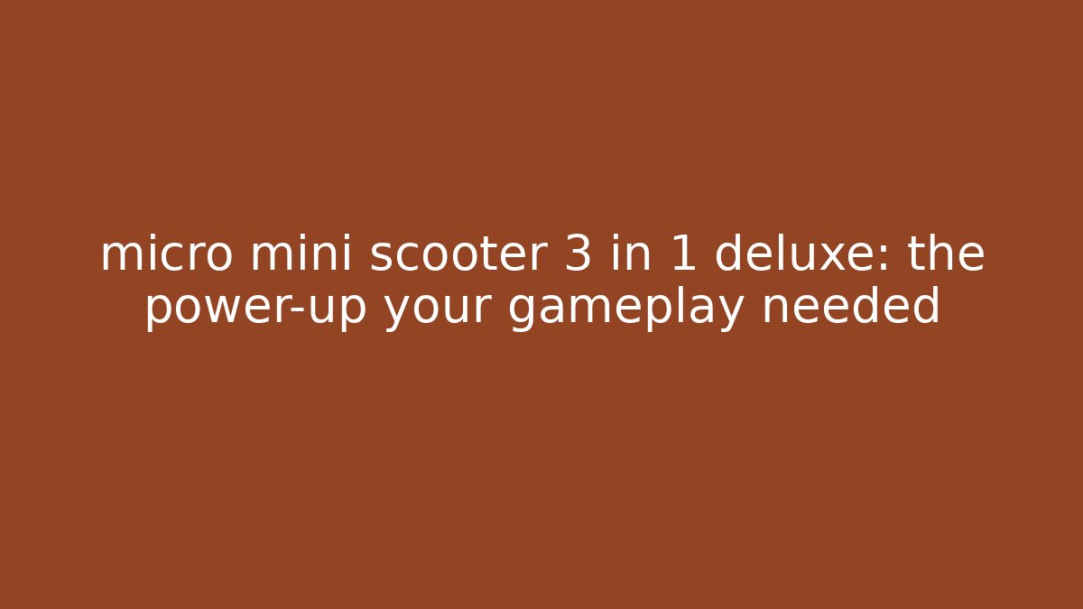 micro mini scooter 3 in 1 deluxe: the power-up your gameplay needed